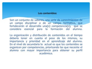 Los contenidos:

Son un conjunto de saberes, una serie de conocimientos de
un campo disciplinar o de un campo formativo, que
fortalecerán el desarrollo una(s) competencia(s), que se
considera esencial para la formación del alumno.

La organización y distribución de contenidos en el tiempo
debería tener en cuanta el peso de los mismos, su
importancia y prioridad en el aprendizaje del alumno.
En el nivel de secundaria lo actual es que los contenidos se
organicen por competencias, priorizando las que necesite el
alumno con mayor importancia para obtener su perfil
                         académico.
 