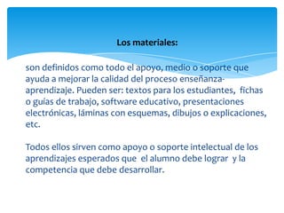 Los materiales:

son definidos como todo el apoyo, medio o soporte que
ayuda a mejorar la calidad del proceso enseñanza-
aprendizaje. Pueden ser: textos para los estudiantes, fichas
o guías de trabajo, software educativo, presentaciones
electrónicas, láminas con esquemas, dibujos o explicaciones,
etc.

Todos ellos sirven como apoyo o soporte intelectual de los
aprendizajes esperados que el alumno debe lograr y la
competencia que debe desarrollar.
 