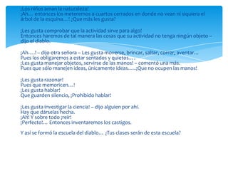 ¡Los niños aman la naturaleza!
¡Ah… entonces los meteremos a cuartos cerrados en donde no vean ni siquiera el
árbol de la esquina…! ¿Que más les gusta?

¡Les gusta comprobar que la actividad sirve para algo!
Entonces haremos de tal manera las cosas que su actividad no tenga ningún objeto –
dijo el diablo.

¡Ah….! – dijo otra señora – Les gusta moverse, brincar, saltar, correr, aventar…
Pues los obligaremos a estar sentados y quietos….
¡Les gusta manejar objetos, servirse de las manos! – comentó una más.
Pues que sólo manejen ideas, únicamente ideas…..¡Que no ocupen las manos!

¡Les gusta razonar!
Pues que memoricen…!
¡Les gusta hablar!
Que guarden silencio, ¡Prohibido hablar!

¡Les gusta investigar la ciencia! – dijo alguien por ahí.
Hay que dárselas hecha.
¡Ah! Y sobre todo ¡reír!
¡Perfecto!… Entonces inventaremos los castigos.
Y así se formó la escuela del diablo… ¿Tus clases serán de esta escuela?
 