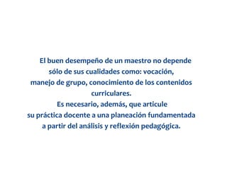 El buen desempeño de un maestro no depende
       sólo de sus cualidades como: vocación,
 manejo de grupo, conocimiento de los contenidos
                     curriculares.
          Es necesario, además, que articule
su práctica docente a una planeación fundamentada
     a partir del análisis y reflexión pedagógica.
 