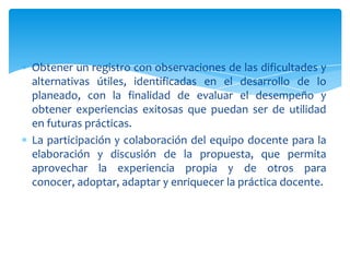 Obtener un registro con observaciones de las dificultades y
alternativas útiles, identificadas en el desarrollo de lo
planeado, con la finalidad de evaluar el desempeño y
obtener experiencias exitosas que puedan ser de utilidad
en futuras prácticas.
La participación y colaboración del equipo docente para la
elaboración y discusión de la propuesta, que permita
aprovechar la experiencia propia y de otros para
conocer, adoptar, adaptar y enriquecer la práctica docente.
 