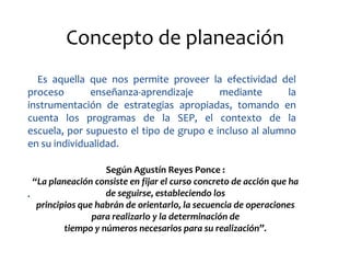 Concepto de planeación
  Es aquella que nos permite proveer la efectividad del
proceso       enseñanza-aprendizaje       mediante       la
instrumentación de estrategias apropiadas, tomando en
cuenta los programas de la SEP, el contexto de la
escuela, por supuesto el tipo de grupo e incluso al alumno
en su individualidad.

                    Según Agustín Reyes Ponce :
  “La planeación consiste en fijar el curso concreto de acción que ha
.                   de seguirse, estableciendo los
   principios que habrán de orientarlo, la secuencia de operaciones
                 para realizarlo y la determinación de
          tiempo y números necesarios para su realización”.
 