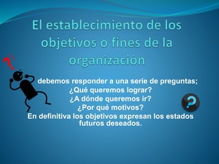 debemos responder a una serie de preguntas; 
¿Qué queremos lograr? 
¿A dónde queremos ir? 
¿Por qué motivos? 
En definitiva los objetivos expresan los estados 
futuros deseados. 
 