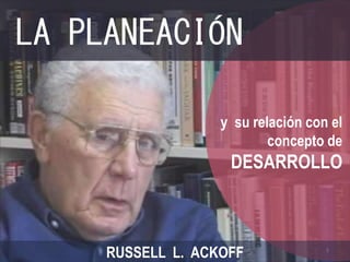 LA PLANEACIÓN 
y su relación con el 
concepto de 
DESARROLLO 
RUSSELL L. ACKOFF 
1 
 