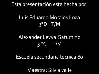 Esta presentación esta hecha por:

   Luis Eduardo Morales Loza
           3°D T/M

   Alexander Leyva Saturnino
          3 °C T/M

 Escuela secundaria técnica 80

      Maestra: Silvia valle
 