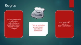 Reglas
Una regla es una
condición
obligatoria ya
establecida que
todos deben
cumplir
Una regla NO
admite
discrecionalidad“No se admiten
personas en
estado de
ebriedad”
 