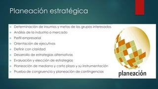 Planeación estratégica
 Determinación de insumos y metas de los grupos interesados
 Análisis de la industria o mercado
 Perfil empresarial
 Orientación de ejecutivos
 Definir con claridad
 Desarrollo de estrategias alternativas
 Evaluación y elección de estrategias
 Planeación de mediano y corto plazo y su instrumentación
 Prueba de congruencia y planeación de contingencias
 