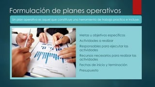 Formulación de planes operativos
1. Metas u objetivos específicos
2. Actividades a realizar
3. Responsables para ejecutar las
actividades
4. Recursos necesarios para realizar las
actividades
5. Fechas de inicio y terminación
6. Presupuesto
Un plan operativo es aquel que constituye una herramienta de trabajo practico e incluye:
 