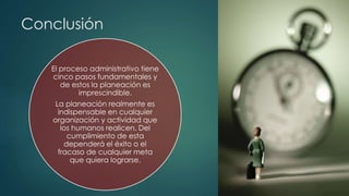 Conclusión
El proceso administrativo tiene
cinco pasos fundamentales y
de estos la planeación es
imprescindible.
La planeación realmente es
indispensable en cualquier
organización y actividad que
los humanos realicen. Del
cumplimiento de esta
dependerá el éxito o el
fracaso de cualquier meta
que quiera lograrse.
 