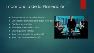 Importancia de la Planeación
 Es la primera función administrativa
 Es necesario planificar para lograr resultados positivos
 Planificar es organizar
 Es un herramienta de control
 Es una guía del trabajo
 Sirve como soporte de la dirección
 Sirve para la retroalimentación
 