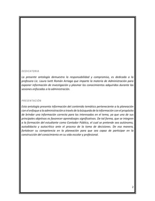 2
DEDICATORIA
La presente antología demuestra la responsabilidad y compromiso, es dedicada a la
profesora Lic. Laura Ivett Román Arriaga que imparte la materia de Administración para
exponer información de investigación y plasmar los conocimientos adquiridos durante las
sesiones enfocadas a la administración.
PRESENTACIÓN
Esta antología presenta información del contenido temático perteneciente a la planeación
con el enfoque a la administración a través de la búsqueda de la información con el propósito
de brindar una información correcta para los interesados en el tema, ya que uno de sus
principales objetivos es favorecer aprendizajes significativos. De tal forma, que se integren
a la formación del estudiante como Contador Público, el cual se pretende sea autónomo,
autodidacta y autocrítico ante el proceso de la toma de decisiones. De esa manera,
fortalecer su competencia en la planeación para que sea capaz de participar en la
construcción del conocimiento en su vida escolar y profesional.
 