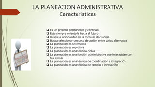 LA PLANEACION ADMINISTRATIVA
Características
 Es un proceso permanente y continuo.
 Esta siempre orientada hacia el futuro
 Busca la racionalidad en la toma de decisiones
 Busca seleccionar un curso de acción entre varias alternativa
 La planeación es sistemática
 La planeación es repetitiva
 La planeación es una técnica cíclica
 La planeación es una función administrativa que interactúan con
los demás
 La planeación es una técnica de coordinación e integración
 La planeación es una técnica de cambio e innovación
 