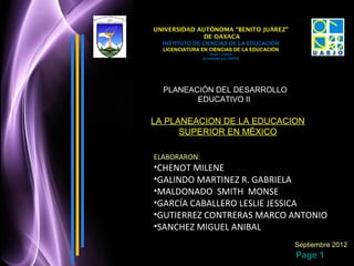 UNIVERSIDAD AUTÓNOMA “BENITO JUÁREZ”
              DE OAXACA
  INSTITUTO DE CIENCIAS DE LA EDUCACIÓN
  LICENCIATURA EN CIENCIAS DE LA EDUCACIÓN
                   Nivel 1 CIEES
               Acreditado por CEPPE




  PLANEACIÓN DEL DESARROLLO
         EDUCATIVO II

LA PLANEACION DE LA EDUCACION
      SUPERIOR EN MÉXICO

ELABORARON:
•CHENOT MILENE
•GALINDO MARTINEZ R. GABRIELA
•MALDONADO SMITH MONSE
•GARCÍA CABALLERO LESLIE JESSICA
•GUTIERREZ CONTRERAS MARCO ANTONIO
•SANCHEZ MIGUEL ANIBAL
                                             Septiembre 2012
                                             Page 1
 