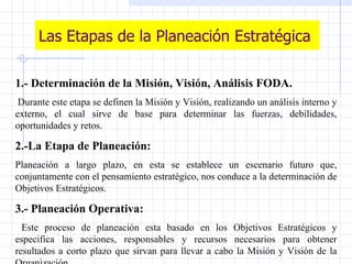 Las Etapas de la Planeación Estratégica 1.- Determinación de la Misión, Visión, Análisis FODA. Durante este etapa se definen la Misión y Visión, realizando un análisis interno y externo, el cual sirve de base para determinar las fuerzas, debilidades, oportunidades y retos. 2.-La Etapa de Planeación: Planeación a largo plazo, en esta se establece un escenario futuro que, conjuntamente con el pensamiento estratégico, nos conduce a la determinación de Objetivos Estratégicos. 3.- Planeación Operativa: Este proceso de planeación esta basado en los Objetivos Estratégicos y especifica las acciones, responsables y recursos necesarios para obtener resultados a corto plazo que sirvan para llevar a cabo la Misión y Visión de la Organización. 