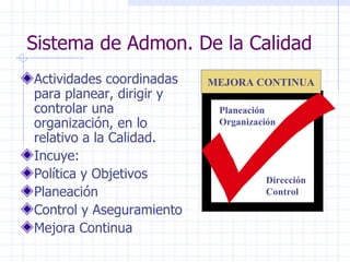 Sistema de Admon. De la Calidad Actividades coordinadas para planear, dirigir y controlar una organización, en lo relativo a la Calidad. Incuye: Política y Objetivos Planeación Control y Aseguramiento Mejora Continua Planeación Organización Dirección Control MEJORA CONTINUA 
