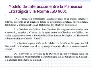 Modelo de Interacción entre la Planeación Estratégica y la Norma ISO 9001 A).- Planeación Estratégica: Basándose tanto en el análisis interno y externo, así como en el escenario futuro se determinan fortaleza, oportunidades, debilidades y amenazas (FODA). Definiendo los objetivos estratégicos. B).- Objetivos de Calidad: Los Objetivos Estratégicos relacionados con el mercado, usuarios o Clientes, se integran como los Objetivos de Calidad, los cuales conjuntamente con la Política de Calidad forman la cúspide del Sistema de Administración de Calidad ISO 9001. C).- Realizar la planeación de la calidad: Definición de los procesos del Sistema de Calidad con base al servicio o producto del cliente y los objetivos de calidad. D).- Convertir la Revisión de la Dirección en una verdadera junta de Trabajo, revisando principalmente el cumplimiento de los Objetivos de Calidad  y la eficacia del Sistema de Calidad . 