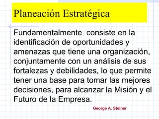 Planeación Estratégica Fundamentalmente  consiste en la identificación de oportunidades y amenazas que tiene una organización, conjuntamente con un análisis de sus fortalezas y debilidades, lo que permite  tener una base para tomar las mejores decisiones, para alcanzar la Misión y el Futuro de la Empresa. George A. Steiner   