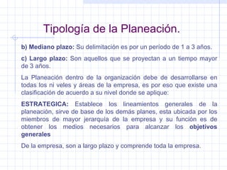 Tipología de la Planeación. b) Mediano plazo:  Su delimitación es por un período de 1 a 3 años. c) Largo plazo:  Son aquellos que se proyectan a un tiempo mayor de 3 años. La Planeación dentro de la organización debe de desarrollarse en todas los ni veles y áreas de la empresa, es por eso que existe una clasificación de acuerdo a su nivel donde se aplique: ESTRATEGICA:  Establece los lineamientos generales de la planeación, sirve de base de los demás planes, esta ubicada por los miembros de mayor jerarquía de la empresa y su función es de obtener los medios necesarios para alcanzar los  objetivos generales De la empresa, son a largo plazo y comprende toda la empresa. 