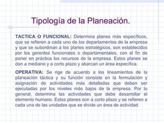 Tipología de la Planeación. TACTICA O FUNCIONAL:  Determina planes más específicos, que se refieren a cada uno de los departamentos de la empresa y que se subordinan a los planes estratégicos, son establecidos por los gerentes funcionales o departamentales, con el fin de poner en práctica los recursos de la empresa. Estos planes se dan a mediano y a corto plazo y abarcan un área específica. OPERATIVA:  Se rige de acuerdo a los lineamientos de la planeación táctica y su función consiste en la formulación y asignación de actividades más detalladas que deben ser ejecutadas por los niveles más bajos de la empresa. Por lo general, determina las actividades que debe desarrollar el elemento humano. Estos planes son a corto plazo y se refieren a cada una de las unidades que se divide un área de actividad. 