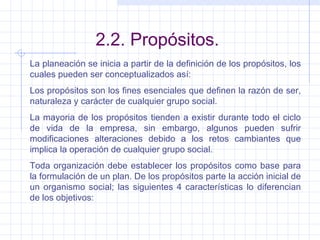 2.2. Propósitos. La planeación se inicia a partir de la definición de los propósitos, los cuales pueden ser conceptualizados así: Los propósitos son los fines esenciales que definen la razón de ser, naturaleza y carácter de cualquier grupo social. La mayoria de los propósitos tienden a existir durante todo el ciclo de vida de la empresa, sin embargo, algunos pueden sufrir modificaciones alteraciones debido a los retos cambiantes que implica la operación de cualquier grupo social. Toda organización debe establecer los propósitos como base para la formulación de un plan. De los propósitos parte la acción inicial de un organismo social; las siguientes 4 características lo diferencian de los objetivos: 