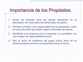 Importancia de los Propósitos. Sirven de cimiento para los demás elementos de la planeación, así como para los demás tipos de planes. Permiten orientar a los responsables de la planeación, sobre el curso de acción que deben seguir al formular los planes. Identifican a la empresa ante el personal y la sociedad, con una imagen de responsabilidad social. Son la razón de existencia del grupo social, tanto en su estado presente como en su proyección hacia el futuro. 
