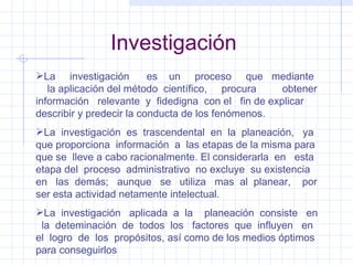 Investigación La  investigación  es  un  proceso  que  mediante  la aplicación del método  científico,  procura  obtener información  relevante  y  fidedigna  con el  fin de explicar describir y predecir la conducta de los fenómenos. La  investigación  es  trascendental  en  la  planeación,  ya que proporciona  información  a  las etapas de la misma para que se  lleve a cabo racionalmente. El considerarla  en  esta etapa del  proceso  administrativo  no excluye  su existencia en  las  demás;  aunque  se  utiliza  mas  al  planear,  por  ser esta actividad netamente intelectual. La  investigación  aplicada  a  la  planeación  consiste  en  la  deteminación  de  todos  los  factores  que  influyen  en el  logro  de  los  propósitos, así como de los medios óptimos para conseguirlos 
