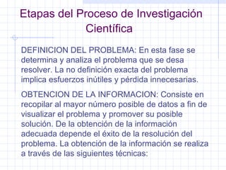 Etapas del Proceso de Investigación Científica   DEFINICION DEL PROBLEMA: En esta fase se determina y analiza el problema que se desa resolver. La no definición exacta del problema implica esfuerzos inútiles y pérdida innecesarias. OBTENCION DE LA INFORMACION: Consiste en recopilar al mayor número posible de datos a fin de visualizar el problema y promover su posible solución. De la obtención de la información adecuada depende el éxito de la resolución del problema. La obtención de la información se realiza a través de las siguientes técnicas: 
