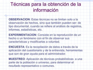 Técnicas para la obtención de la información OBSERVACION : Estas técnicas no se limitan solo a la observación de hechos, sino que también pueden ser: de tipo documental, cuando se refiere al análisis de registros, informes, estadísticas, etc. EXPERIMENTACION : Consiste en la reproducción de un hecho o un fenómeno con el fin de observar sus características y modificarlas a voluntad. ENCUESTA : Es la recopilación de datos a través de la aplicación del cuestionario y de la entrevista, herramientas que son de gran ayuda para el administrador. MUESTREO : Aplicación de técnicas probabilísticas  a una  parte de la población o universo, para determinar el resultado representativo o comunes. 