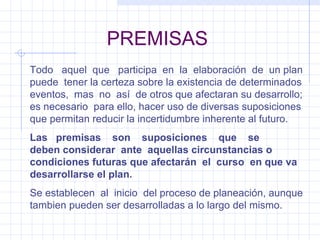 PREMISAS Todo  aquel  que  participa  en  la  elaboración  de  un plan puede  tener la certeza sobre la existencia de determinados eventos,  mas  no  así  de otros que afectaran su desarrollo; es necesario  para ello, hacer uso de diversas suposiciones que permitan reducir la incertidumbre inherente al futuro. Las  premisas  son  suposiciones  que  se  deben considerar  ante  aquellas circunstancias o condiciones futuras que afectarán  el  curso  en que va desarrollarse el plan. Se establecen  al  inicio  del proceso de planeación, aunque tambien pueden ser desarrolladas a lo largo del mismo. 