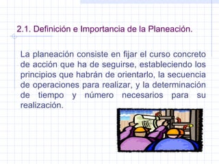 2.1. Definición e Importancia de la Planeación. La planeación consiste en fijar el curso concreto de acción que ha de seguirse, estableciendo los principios que habrán de orientarlo, la secuencia de operaciones para realizar, y la determinación de tiempo y número necesarios para su realización. 