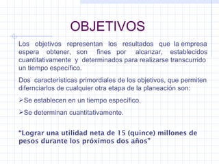 OBJETIVOS Los  objetivos  representan  los  resultados  que  la empresa espera  obtener,  son  fines  por  alcanzar,  establecidos cuantitativamente  y  determinados para realizarse transcurrido un tiempo específico. Dos  características primordiales de los objetivos, que permiten difernciarlos de cualquier otra etapa de la planeación son: Se establecen en un tiempo específico. Se determinan cuantitativamente. “ Lograr una utilidad neta de 15 (quince) millones de pesos durante los próximos dos años” 
