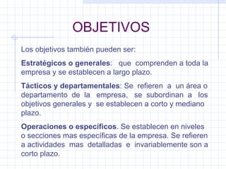 OBJETIVOS Los objetivos también pueden ser: Estratégicos o generales :  que  comprenden a toda la empresa y se establecen a largo plazo. Tácticos y departamentales : Se  refieren  a  un área o departamento  de  la  empresa,  se  subordinan  a  los objetivos generales y  se establecen a corto y mediano plazo. Operaciones o específicos . Se establecen en niveles o secciones mas específicas de la empresa. Se refieren a actividades  mas  detalladas  e  invariablemente son a corto plazo. 