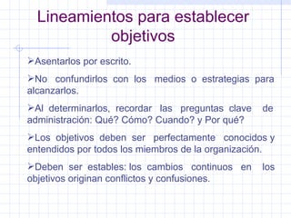 Lineamientos para establecer objetivos Asentarlos por escrito. No  confundirlos  con  los  medios  o  estrategias  para alcanzarlos. Al  determinarlos,  recordar  las  preguntas  clave  de administración: Qué? Cómo? Cuando? y Por qué? Los  objetivos  deben  ser  perfectamente  conocidos y entendidos por todos los miembros de la organización. Deben  ser  estables: los  cambios  continuos  en  los objetivos originan conflictos y confusiones. 