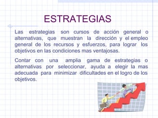 ESTRATEGIAS Las  estrategias  son  cursos  de  acción  general  o alternativas,  que  muestran  la  dirección  y  el empleo general  de  los  recursos  y  esfuerzos,  para  lograr  los objetivos en las condiciones mas ventajosas. Contar  con  una  amplia  gama  de  estrategias  o alternativas  por  seleccionar,  ayuda  a  elegir  la  mas adecuada  para  minimizar  dificultades en el logro de los objetivos. 