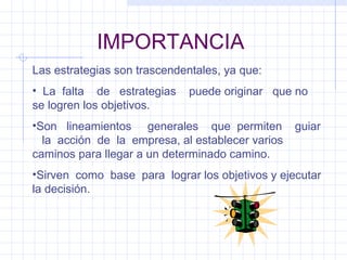 IMPORTANCIA Las estrategias son trascendentales, ya que: La  falta  de  estrategias  puede originar  que no se logren los objetivos. Son  lineamientos  generales  que  permiten  guiar  la  acción  de  la  empresa, al establecer varios caminos para llegar a un determinado camino. Sirven  como  base  para  lograr los objetivos y ejecutar la decisión. 