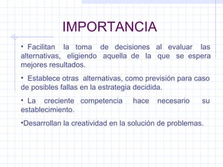 IMPORTANCIA Facilitan  la  toma  de  decisiones  al  evaluar  las alternativas,  eligiendo  aquella  de  la  que  se  espera mejores resultados. Establece otras  alternativas, como previsión para caso de posibles fallas en la estrategia decidida. La  creciente  competencia  hace  necesario  su establecimiento. Desarrollan la creatividad en la solución de problemas. 