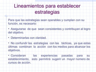Lineamientos para establecer estrategias Para que las estrategias sean operables y cumplan con su función, es necesario: Asegurarse  de que  sean consistentes y contribuyan al logro del objetivo. Determinarlas con claridad. No confundir las  estrategias  con las  tácticas,  ya que estas últimas  combinan  la  acción  con los medios para alcanzar los objetivos. Consideran  las  experiencias  pasadas  para  su establecimiento,  esto  permitirá  sugerir un  mayor número de cursos de acción. 