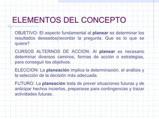 ELEMENTOS DEL CONCEPTO OBJETIVO: El aspecto fundamental al  planear  es determinar los resultados deseados(recordar la pregunta. Que es lo que se quiere? CURSOS ALTERNOS DE ACCION: Al  planear  es necesario determinar diversos caminos, formas de acción o estrategias, para conseguir los objetivos. ELECCION: La  planeación  implica la determinación, el análisis y la selección de la decisión más adecuada. FUTURO: La  planeación  trata de prever situaciones futuras y de anticipar hechos inciertos, prepararse para contingencias y trazar actividades futuras. 