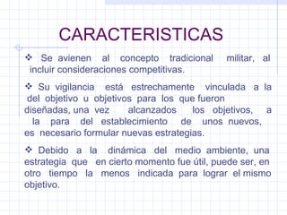 CARACTERISTICAS Se  avienen  al  concepto  tradicional  militar,  al  incluir consideraciones competitivas. Su  vigilancia  está  estrechamente  vinculada  a  la  del  objetivo  u  objetivos  para  los  que fueron diseñadas, una  vez  alcanzados  los  objetivos,  a  la  para  del  establecimiento  de  unos  nuevos,  es  necesario formular nuevas estrategias. Debido  a  la  dinámica  del  medio  ambiente,  una estrategia  que  en cierto momento fue útil, puede ser, en otro  tiempo  la  menos  indicada  para  lograr  el mismo objetivo. 