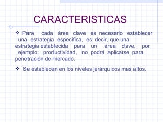 CARACTERISTICAS Para  cada  área  clave  es  necesario  establecer  una  estrategia  específica,  es  decir, que una estrategia establecida  para  un  área  clave,  por  ejemplo:  productividad,  no  podrá  aplicarse  para penetración de mercado. Se establecen en los niveles jerárquicos mas altos. 