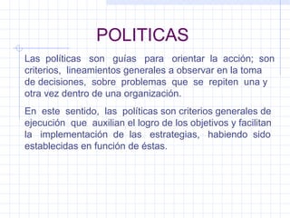 POLITICAS Las  políticas  son  guías  para  orientar  la  acción;  son criterios,  lineamientos generales a observar en la toma de decisiones,  sobre  problemas  que  se  repiten  una y otra vez dentro de una organización. En  este  sentido,  las  políticas son criterios generales de ejecución  que  auxilian el logro de los objetivos y facilitan la  implementación  de  las  estrategias,  habiendo  sido establecidas en función de éstas. 