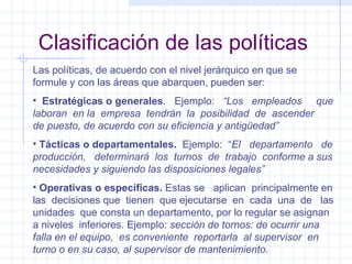 Clasificación de las políticas Las políticas, de acuerdo con el nivel jerárquico en que se formule y con las áreas que abarquen, pueden ser: Estratégicas o generales .  Ejemplo:  “Los  empleados  que laboran  en la  empresa  tendrán  la  posibilidad  de  ascender  de puesto, de acuerdo con su eficiencia y antigüedad” Tácticas o departamentales.   Ejemplo:  “ El  departamento  de producción,  determinará  los  turnos  de  trabajo  conforme a sus necesidades y siguiendo las disposiciones legales” Operativas o específicas.  Estas se  aplican  principalmente en las  decisiones que  tienen  que ejecutarse  en  cada  una  de  las unidades  que consta un departamento, por lo regular se asignan a niveles  inferiores. Ejemplo:  sección de tornos: de ocurrir una falla en el equipo,  es conveniente  reportarla  al supervisor  en turno o en su caso, al supervisor de mantenimiento.  