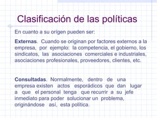 Clasificación de las políticas En cuanto a su orígen pueden ser: Externas .  Cuando se originan por factores externos a la empresa,  por  ejemplo:  la competencia, el gobierno, los sindicatos,  las  asociaciones  comerciales e industriales, asociaciones profesionales, proveedores, clientes, etc. Consultadas .  Normalmente,  dentro  de  una empresa existen  actos  esporádicos  que  dan  lugar  a  que  el personal  tenga  que recurrir  a  su  jefe  inmediato para poder  solucionar un  problema,  originándose  así,  esta política. 