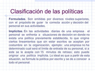 Clasificación de las políticas Formuladas .  Son  emitidas  por  diversos  niveles superiores, con  el  propósito de  guiar  la  correcta  acción y decisión del personal en sus actividades. Implícitas . En  las  actividades  diarias  de  una  empresa  el personal  se  enfrenta  a  situaciones de decisión en donde no exista  una  política  previamente  establecida,  lo  que  origina ciertos  lineamientos  que  sin  estar  escritos  se  aceptan  por costumbre  en  la  organización,  ejemplo:  una empresa no ha determinado cual será el límite de entrada de su personal, si a este  se  le  acepta  con 15  minutos  de  retraso;  esto  puede originar  una  política  implícita. Lo ideal es que a partir de esta situación, se formule la política por escrito y se de a conocer  a todo el personal. 