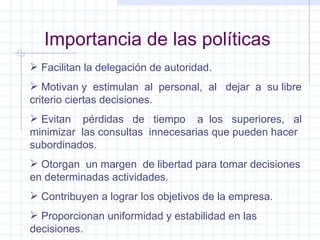 Importancia de las políticas Facilitan la delegación de autoridad. Motivan y  estimulan  al  personal,  al  dejar  a  su libre criterio ciertas decisiones. Evitan  pérdidas  de  tiempo  a  los  superiores,  al minimizar  las consultas  innecesarias que pueden hacer subordinados. Otorgan  un margen  de libertad para tomar decisiones en determinadas actividades. Contribuyen a lograr los objetivos de la empresa. Proporcionan uniformidad y estabilidad en las decisiones. 