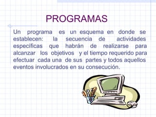 PROGRAMAS Un  programa  es  un  esquema  en  donde  se establecen:  la  secuencia  de  actividades específicas  que  habrán  de  realizarse  para alcanzar  los  objetivos  y el tiempo requerido para efectuar  cada una  de sus  partes y todos aquellos eventos involucrados en su consecución. 