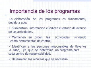Importancia de los programas La  elaboración  de  los  programas  es  fundamental, debido a que: Suministran  información e indican el estado de avance de las actividades. Mantienen  en  orden  las  actividades,  sirviendo  como herramientas de control. Identifican  a  las  personas  responsables  de  llevarlos  a  cabo,  ya  que  se  determina  un programa para cada centro de responsabilidad. Determinan los recursos que se necesitan. 
