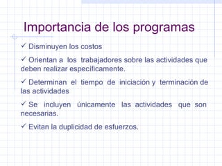 Importancia de los programas Disminuyen los costos Orientan a  los  trabajadores sobre las actividades que deben realizar específicamente. Determinan  el  tiempo  de  iniciación y  terminación de las actividades Se  incluyen  únicamente  las  actividades  que  son necesarias. Evitan la duplicidad de esfuerzos. 