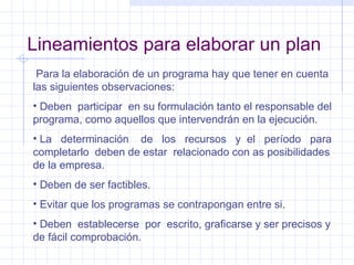 Lineamientos para elaborar un plan Para la elaboración de un programa hay que tener en cuenta las siguientes observaciones: Deben  participar  en su formulación tanto el responsable del programa, como aquellos que intervendrán en la ejecución. La  determinación  de  los  recursos  y  el  período  para completarlo  deben de estar  relacionado con as posibilidades de la empresa. Deben de ser factibles. Evitar que los programas se contrapongan entre si. Deben  establecerse  por  escrito, graficarse y ser precisos y de fácil comprobación. 