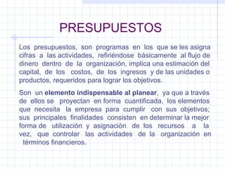 PRESUPUESTOS Los  presupuestos,  son  programas  en  los  que se les asigna cifras  a  las actividades,  refiriéndose  básicamente  al flujo de dinero  dentro  de  la  organización, implica una estimación del capital,  de  los  costos,  de  los  ingresos  y de las unidades o productos, requeridos para lograr los objetivos. Son  un  elemento indispensable al planear ,  ya que a través de  ellos se  proyectan  en forma  cuantificada,  los elementos que  necesita  la  empresa  para  cumplir  con  sus  objetivos;  sus  principales  finalidades  consisten  en determinar la mejor forma de  utilización  y  asignación  de  los  recursos  a  la  vez,  que  controlar  las  actividades  de  la  organización  en  términos financieros. 